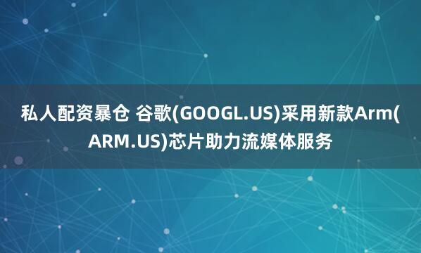 私人配资暴仓 谷歌(GOOGL.US)采用新款Arm(ARM.US)芯片助力流媒体服务