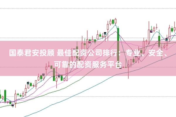 国泰君安投顾 最佳配资公司排行：专业、安全、可靠的配资服务平台