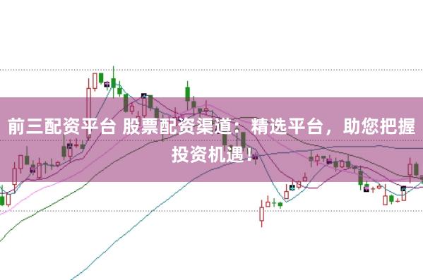 前三配资平台 股票配资渠道：精选平台，助您把握投资机遇！
