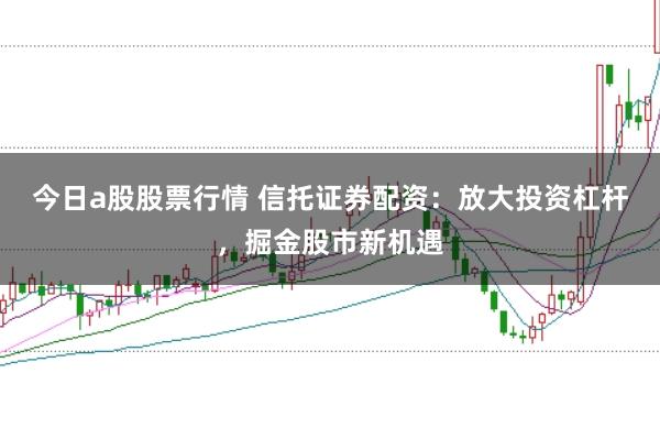 今日a股股票行情 信托证券配资：放大投资杠杆，掘金股市新机遇