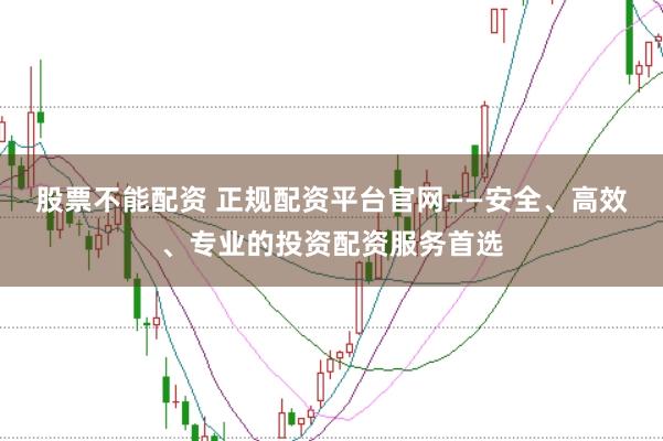 股票不能配资 正规配资平台官网——安全、高效、专业的投资配资服务首选