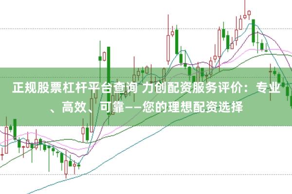 正规股票杠杆平台查询 力创配资服务评价：专业、高效、可靠——您的理想配资选择