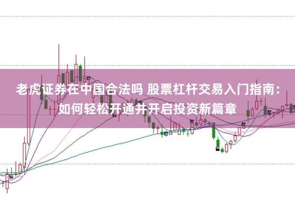 老虎证券在中国合法吗 股票杠杆交易入门指南：如何轻松开通并开启投资新篇章