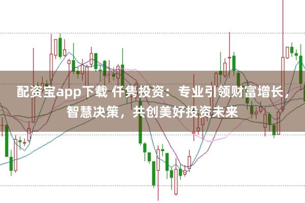 配资宝app下载 仟隽投资：专业引领财富增长，智慧决策，共创美好投资未来