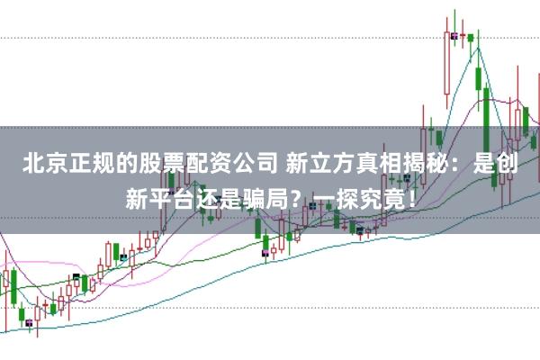 北京正规的股票配资公司 新立方真相揭秘：是创新平台还是骗局？一探究竟！
