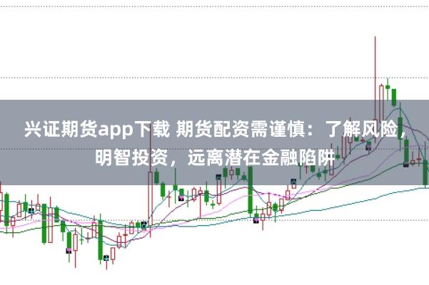 兴证期货app下载 期货配资需谨慎：了解风险，明智投资，远离潜在金融陷阱