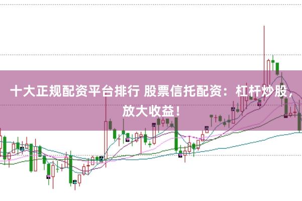 十大正规配资平台排行 股票信托配资：杠杆炒股，放大收益！